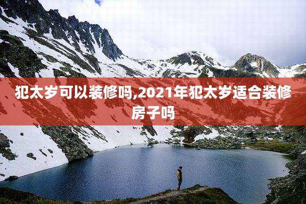 犯太岁可以装修吗,2021年犯太岁适合装修房子吗