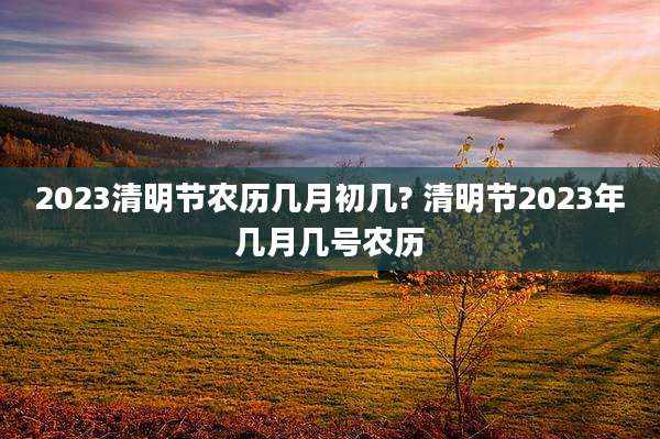 2023清明节农历几月初几? 清明节2023年几月几号农历