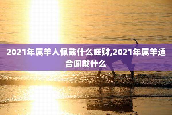 2021年属羊人佩戴什么旺财,2021年属羊适合佩戴什么