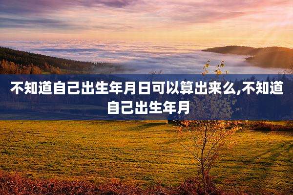 不知道自己出生年月日可以算出来么,不知道自己出生年月