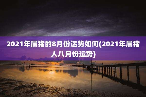 2021年属猪的8月份运势如何(2021年属猪人八月份运势)