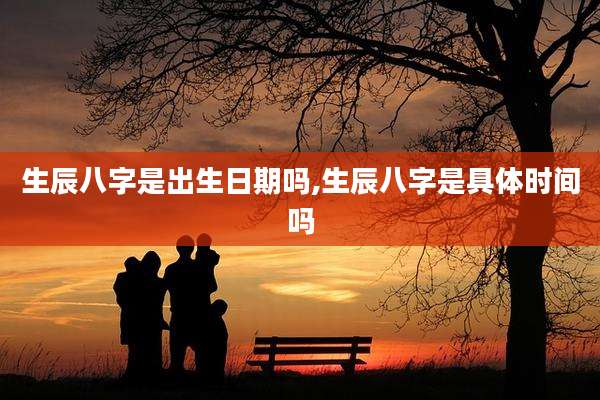 生辰八字是出生日期吗,生辰八字是具体时间吗