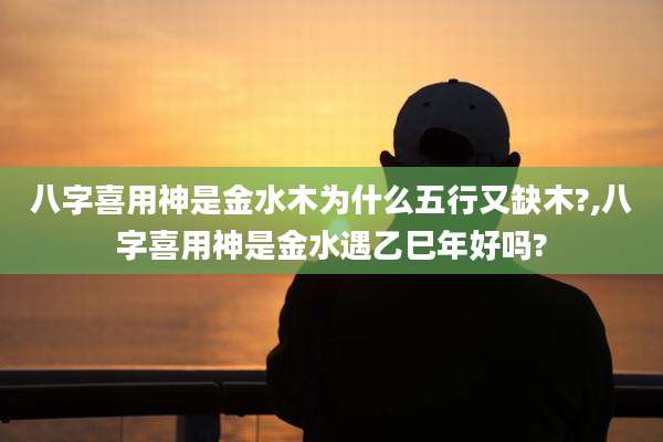 八字喜用神是金水木为什么五行又缺木?,八字喜用神是金水遇乙巳年好吗?