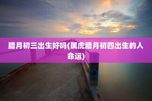 腊月初三出生好吗(属虎腊月初四出生的人命运)