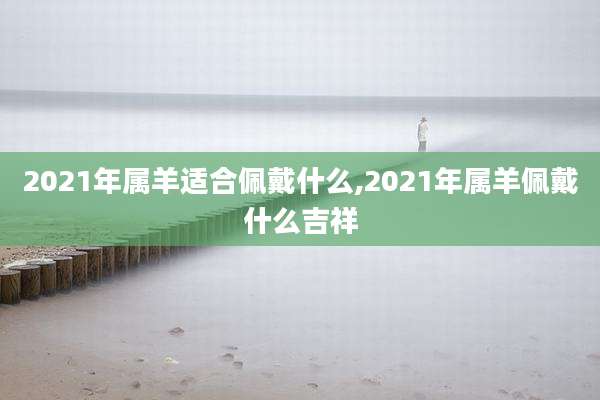 2021年属羊适合佩戴什么,2021年属羊佩戴什么吉祥