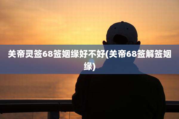 关帝灵签68签姻缘好不好(关帝68签解签姻缘)