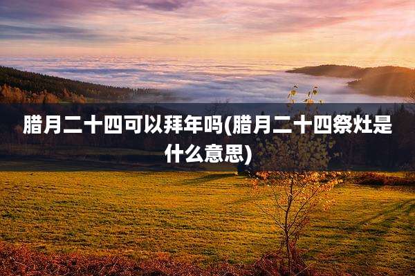 腊月二十四可以拜年吗(腊月二十四祭灶是什么意思)