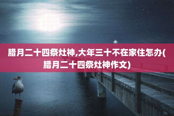 腊月二十四祭灶神,大年三十不在家住怎办(腊月二十四祭灶神作文)
