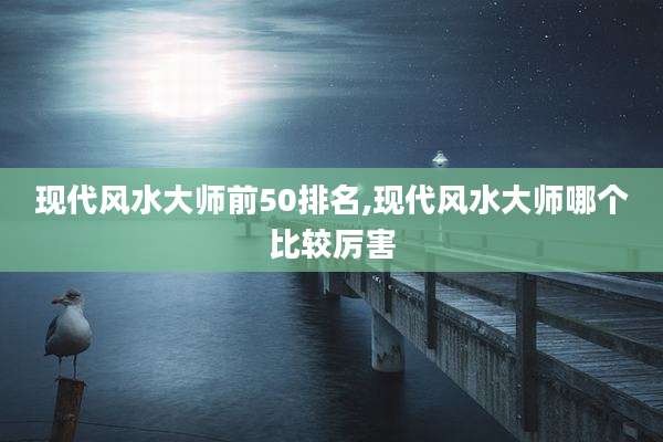 现代风水大师前50排名,现代风水大师哪个比较厉害