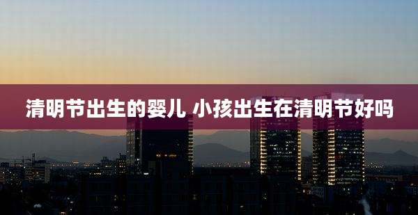 清明节出生的婴儿 小孩出生在清明节好吗