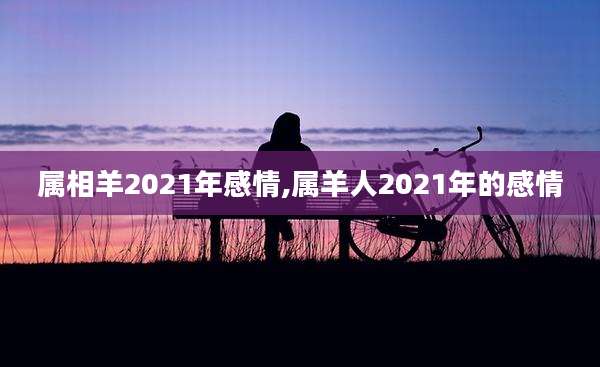 属相羊2021年感情,属羊人2021年的感情