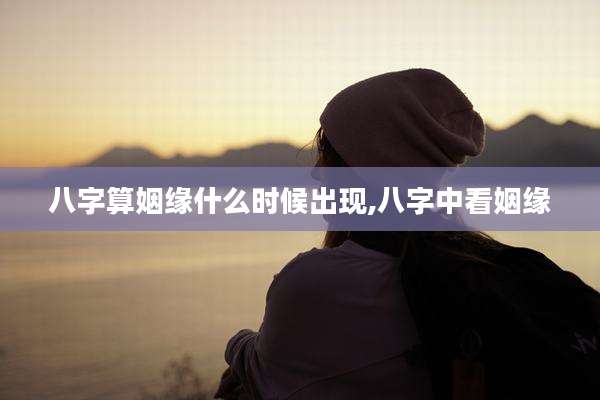 八字算姻缘什么时候出现,八字中看姻缘