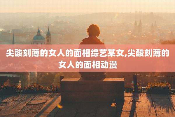 尖酸刻薄的女人的面相综艺某女,尖酸刻薄的女人的面相动漫