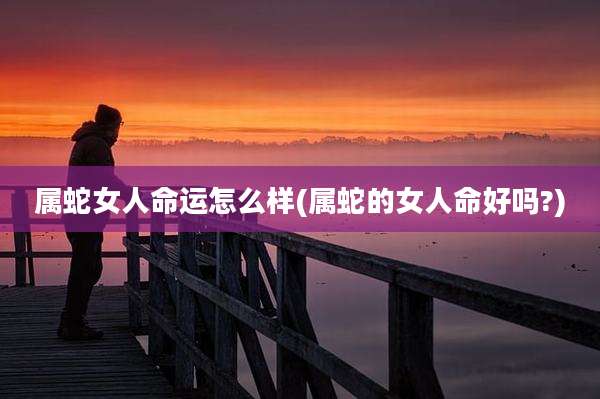 属蛇女人命运怎么样(属蛇的女人命好吗?)