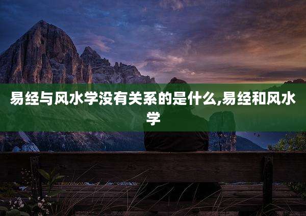 易经与风水学没有关系的是什么,易经和风水学