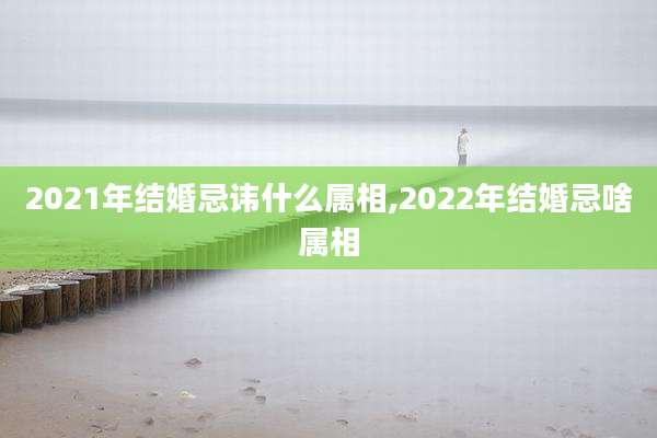 2021年结婚忌讳什么属相,2022年结婚忌啥属相