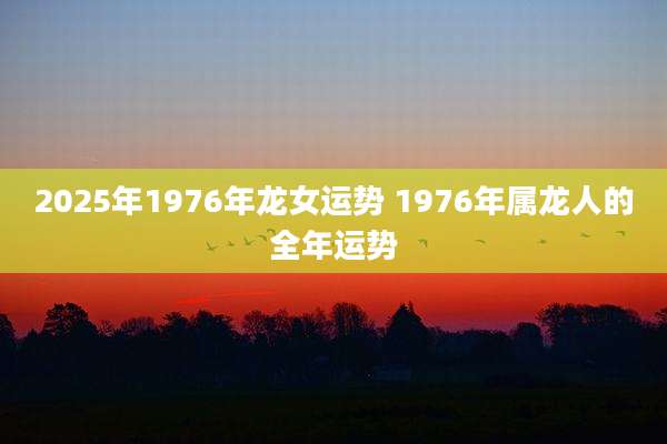 2025年1976年龙女运势 1976年属龙人的全年运势