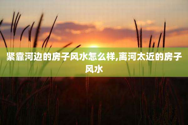 紧靠河边的房子风水怎么样,离河太近的房子风水
