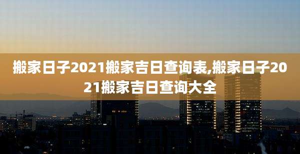搬家日子2021搬家吉日查询表,搬家日子2021搬家吉日查询大全