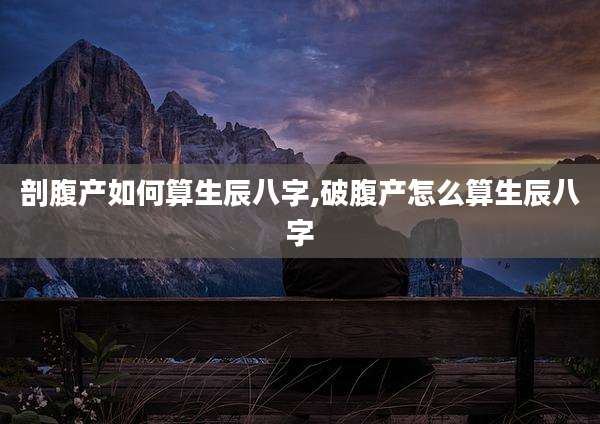 剖腹产如何算生辰八字,破腹产怎么算生辰八字