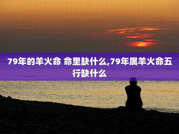 79年的羊火命 命里缺什么,79年属羊火命五行缺什么