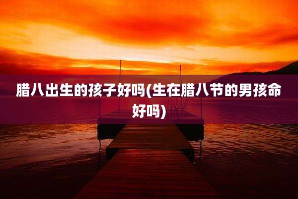 腊八出生的孩子好吗(生在腊八节的男孩命好吗)