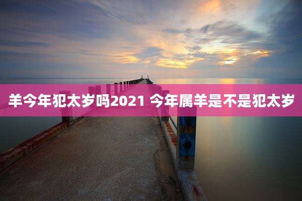 羊今年犯太岁吗2021 今年属羊是不是犯太岁