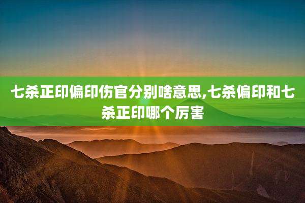 七杀正印偏印伤官分别啥意思,七杀偏印和七杀正印哪个厉害