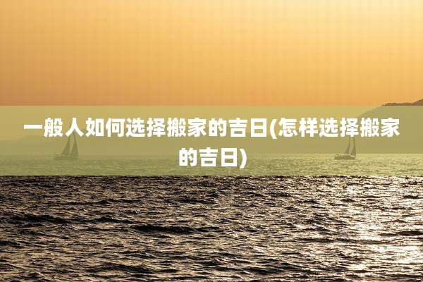 一般人如何选择搬家的吉日(怎样选择搬家的吉日)