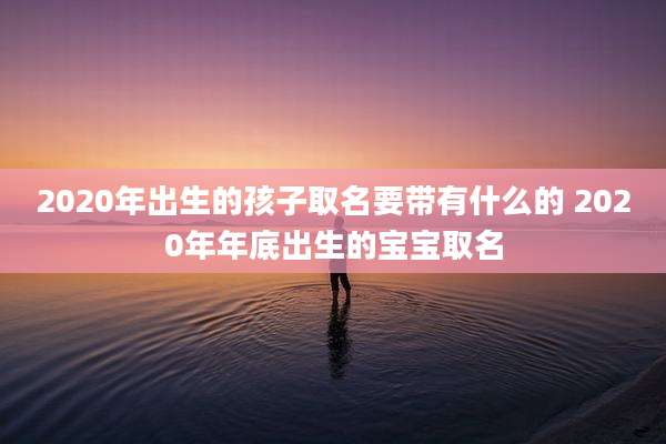 2020年出生的孩子取名要带有什么的 2020年年底出生的宝宝取名