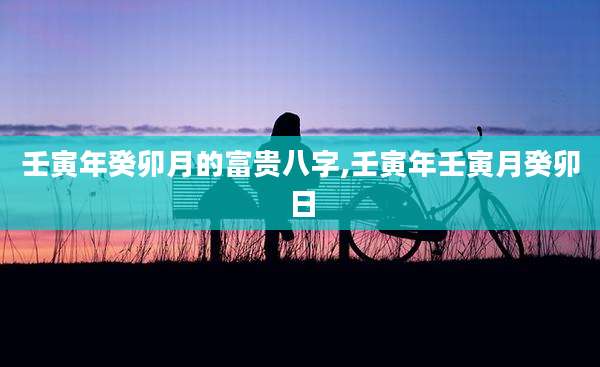 壬寅年癸卯月的富贵八字,壬寅年壬寅月癸卯日