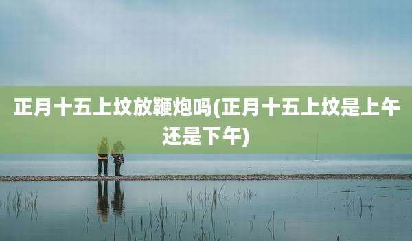 正月十五上坟放鞭炮吗(正月十五上坟是上午还是下午)