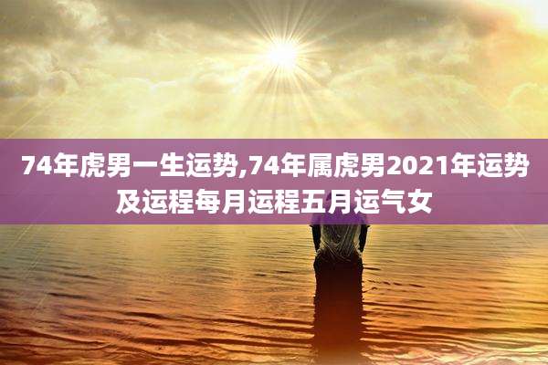 74年虎男一生运势,74年属虎男2021年运势及运程每月运程五月运气女