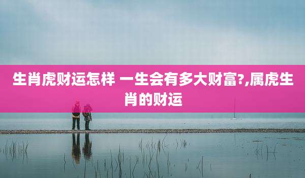 生肖虎财运怎样 一生会有多大财富?,属虎生肖的财运