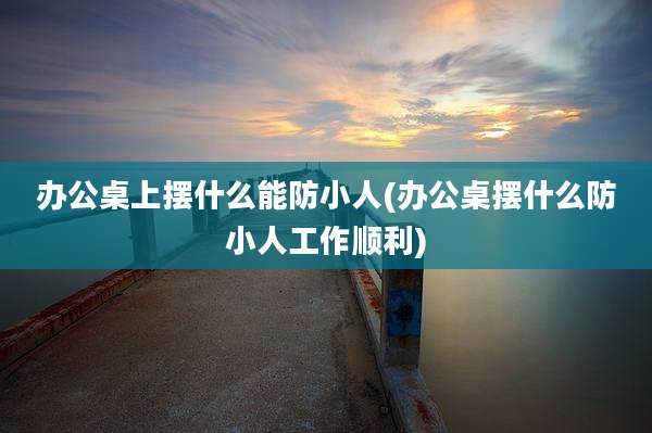 办公桌上摆什么能防小人(办公桌摆什么防小人工作顺利)