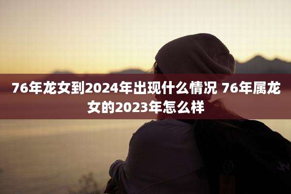 76年龙女到2024年出现什么情况 76年属龙女的2023年怎么样