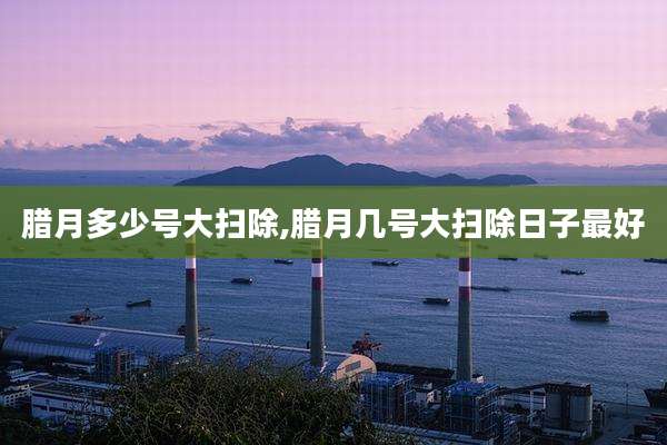 腊月多少号大扫除,腊月几号大扫除日子最好