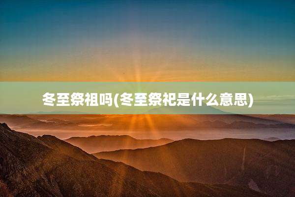 冬至祭祖吗(冬至祭祀是什么意思)