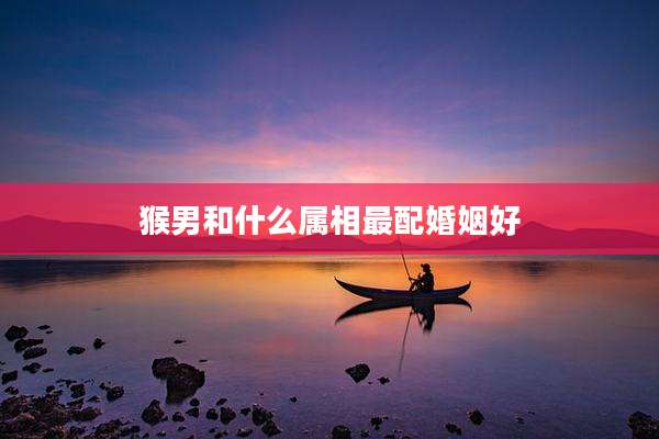 猴男和什么属相最配婚姻好