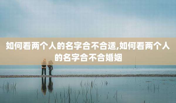 如何看两个人的名字合不合适,如何看两个人的名字合不合婚姻
