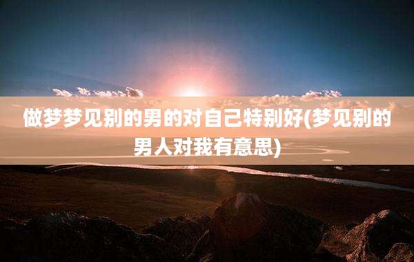 做梦梦见别的男的对自己特别好(梦见别的男人对我有意思)