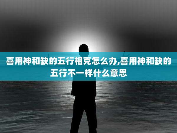 喜用神和缺的五行相克怎么办,喜用神和缺的五行不一样什么意思
