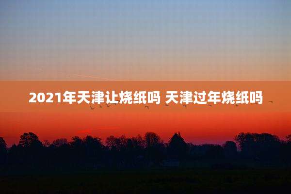 2021年天津让烧纸吗 天津过年烧纸吗