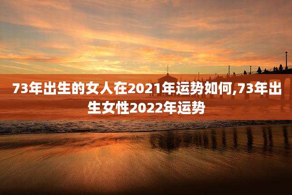 73年出生的女人在2021年运势如何,73年出生女性2022年运势
