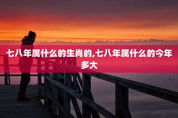 七八年属什么的生肖的,七八年属什么的今年多大