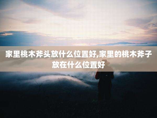 家里桃木斧头放什么位置好,家里的桃木斧子放在什么位置好