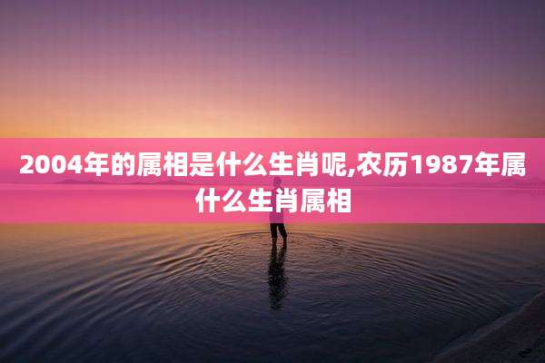 2004年的属相是什么生肖呢,农历1987年属什么生肖属相