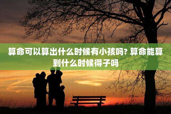 算命可以算出什么时候有小孩吗? 算命能算到什么时候得子吗