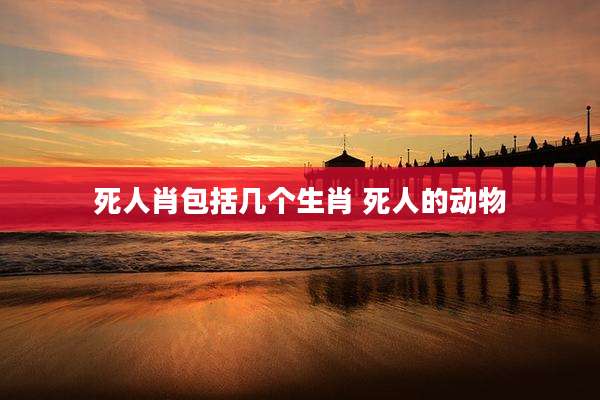 死人肖包括几个生肖 死人的动物