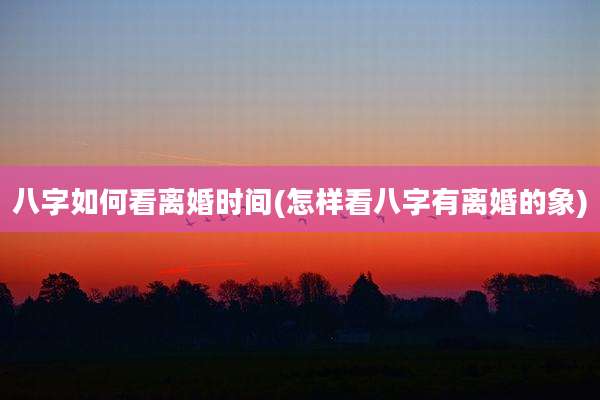 八字如何看离婚时间(怎样看八字有离婚的象)